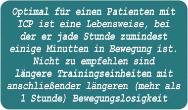 Optimal für einen Patienten mit ICP ist eine Lebensweise, bei der er jede Stunde zumindest einige Minuten in Bewegung ist. Nicht zu empfehlen sind längere Trainingseinheiten mit anschließender längeren (mehr als 1 Stunde) Bewegungslosigkeit. 